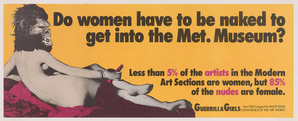 Do women have to be naked to get into the Met. Museum? A lithograph poster showing a reclining nude female figure seen from behind, wearing a gorilla mask head. The text on the poster reads “Do women have to be naked to get into the Met. Museum?” with statistics below stating that “Less than 5% of the artists in the Modern Art Sections are women, but 85% of the nudes are female.” In the bottom right corner is the logo of The Guerrilla Girls and their address.