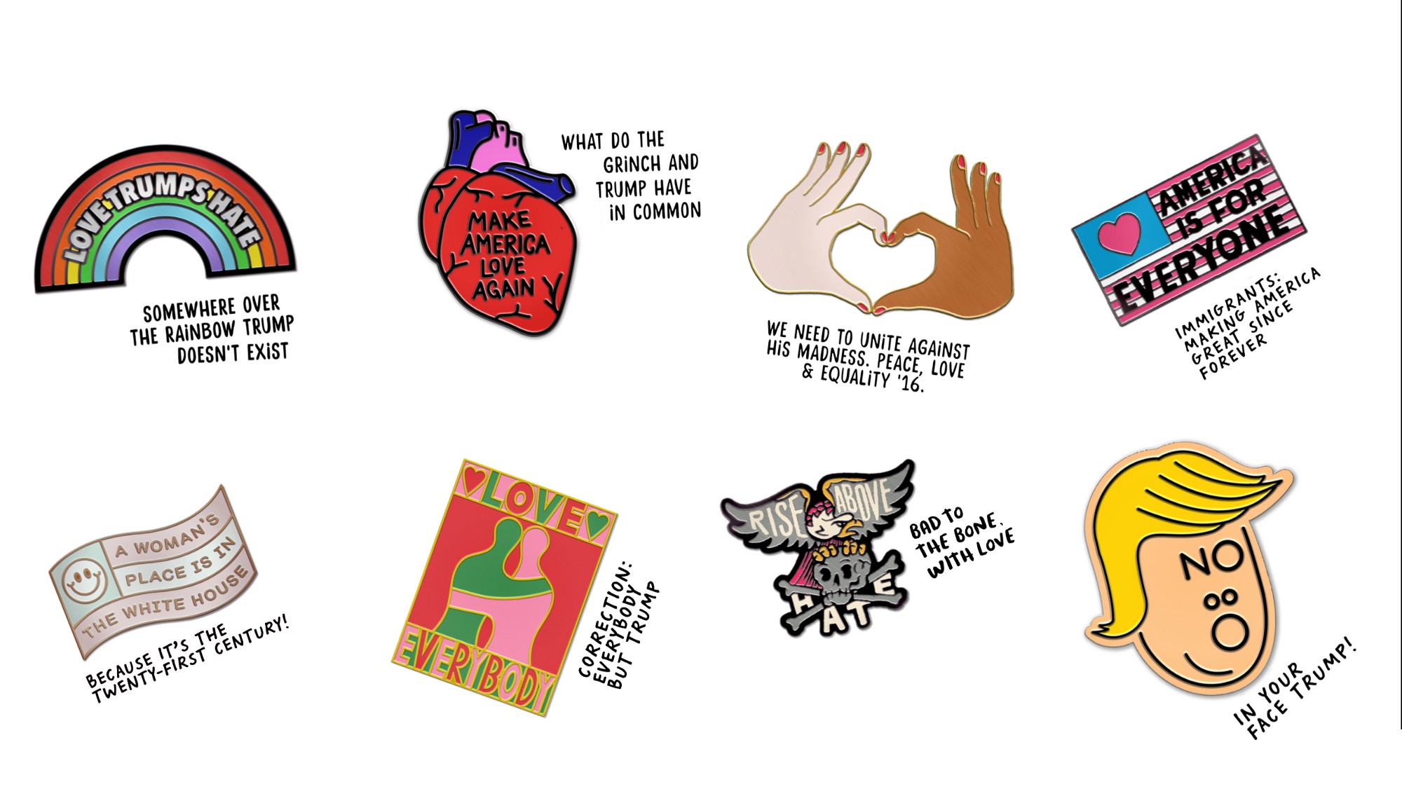 Love trumps hate A collage of small anti-Trump drawings: A rainbow with the text “Love trumps hate” across it and “Somewhere over the rainbow Trump doesn't exist” below; a heart with “Make America love again” writting inside it, and the text “What do the Grinch and Trump have in common” next to it; a pair of hands of two people with different skin tone and the text “We need to unite against his madness. Peace, love, & equality '16” below; A stylized American flag with the stars replaced with a heart, and the text “America is for everyone” written across the horizontal stripes. Below it is the text: “Immigrants: making America great since forever'. Then there is another stylized, simplified US flag “A woman's place is in the White House” and the text “Because it's the twenty-first century!” below; two silhouettes hugging with the text “LOVE EVERYBODY” split above and below; an eagle resting on a skull with crossed bones, wiyth “Rise Above” written across the eagle's wings, the word “HATE” crossed out with the bones, and the text “Bad to the bone with love” below; and finally, a simplified drawing of Donald Trump's shocked face with “NO” written across his forehead. The text below says “In your face Trump!”